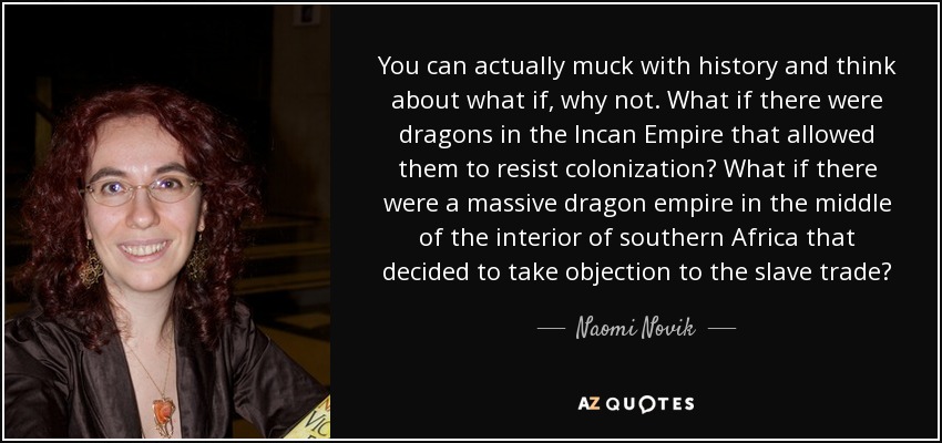 You can actually muck with history and think about what if, why not. What if there were dragons in the Incan Empire that allowed them to resist colonization? What if there were a massive dragon empire in the middle of the interior of southern Africa that decided to take objection to the slave trade? - Naomi Novik