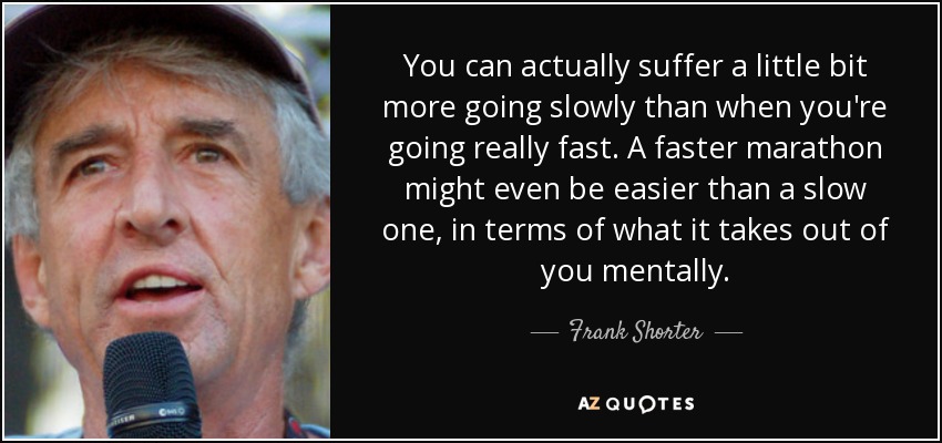 You can actually suffer a little bit more going slowly than when you're going really fast. A faster marathon might even be easier than a slow one, in terms of what it takes out of you mentally. - Frank Shorter