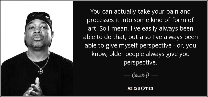 You can actually take your pain and processes it into some kind of form of art. So I mean, I've easily always been able to do that, but also I've always been able to give myself perspective - or, you know, older people always give you perspective. - Chuck D
