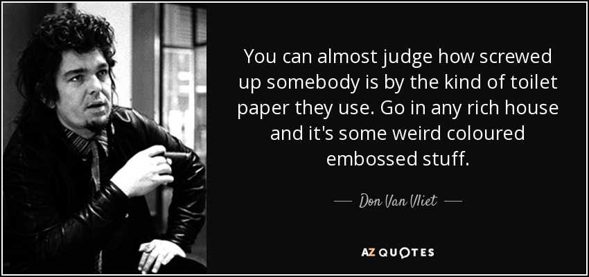 You can almost judge how screwed up somebody is by the kind of toilet paper they use. Go in any rich house and it's some weird coloured embossed stuff. - Don Van Vliet