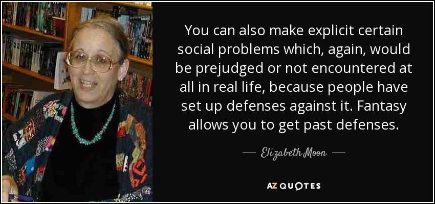 You can also make explicit certain social problems which, again, would be prejudged or not encountered at all in real life, because people have set up defenses against it. Fantasy allows you to get past defenses. - Elizabeth Moon