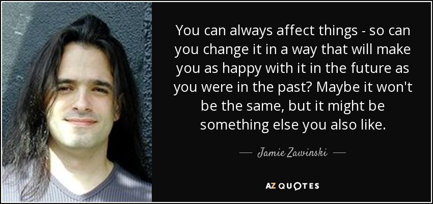 You can always affect things - so can you change it in a way that will make you as happy with it in the future as you were in the past? Maybe it won't be the same, but it might be something else you also like. - Jamie Zawinski