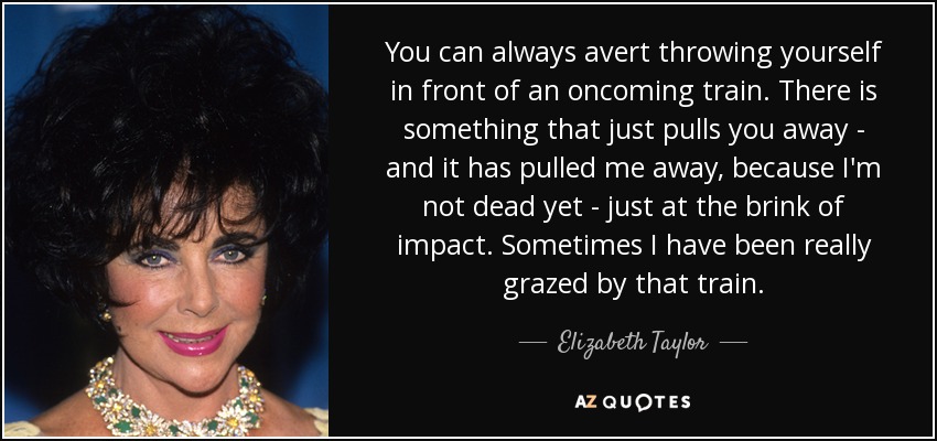 You can always avert throwing yourself in front of an oncoming train. There is something that just pulls you away - and it has pulled me away, because I'm not dead yet - just at the brink of impact. Sometimes I have been really grazed by that train. - Elizabeth Taylor