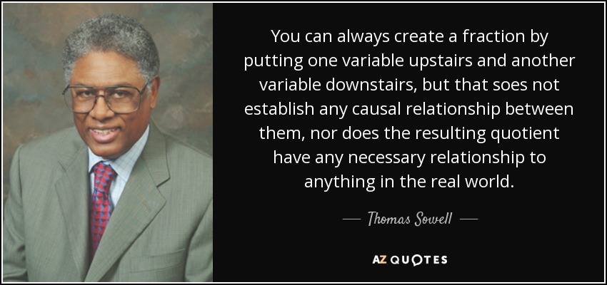 You can always create a fraction by putting one variable upstairs and another variable downstairs, but that soes not establish any causal relationship between them, nor does the resulting quotient have any necessary relationship to anything in the real world. - Thomas Sowell