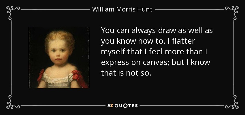 You can always draw as well as you know how to. I flatter myself that I feel more than I express on canvas; but I know that is not so. - William Morris Hunt