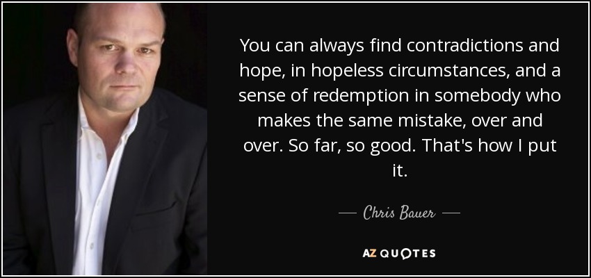 You can always find contradictions and hope, in hopeless circumstances, and a sense of redemption in somebody who makes the same mistake, over and over. So far, so good. That's how I put it. - Chris Bauer