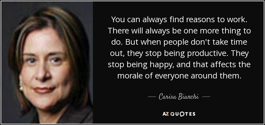 You can always find reasons to work. There will always be one more thing to do. But when people don't take time out, they stop being productive. They stop being happy, and that affects the morale of everyone around them. - Carisa Bianchi