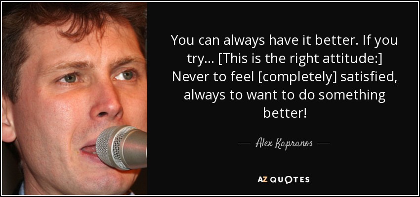 You can always have it better. If you try... [This is the right attitude:] Never to feel [completely] satisfied, always to want to do something better! - Alex Kapranos
