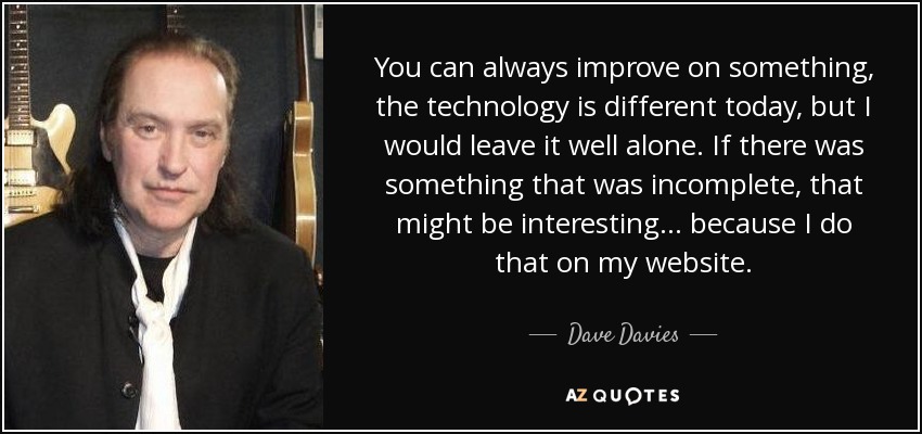 You can always improve on something, the technology is different today, but I would leave it well alone. If there was something that was incomplete, that might be interesting... because I do that on my website. - Dave Davies
