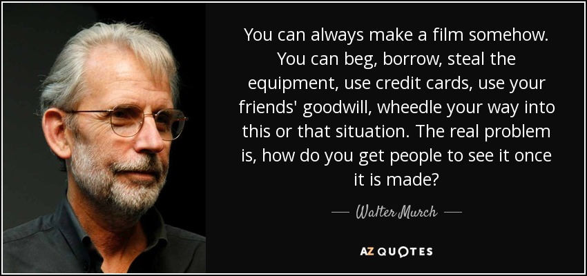 You can always make a film somehow. You can beg, borrow, steal the equipment, use credit cards, use your friends' goodwill, wheedle your way into this or that situation. The real problem is, how do you get people to see it once it is made? - Walter Murch