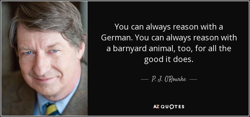 You can always reason with a German. You can always reason with a barnyard animal, too, for all the good it does. - P. J. O'Rourke