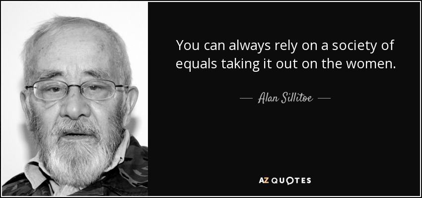You can always rely on a society of equals taking it out on the women. - Alan Sillitoe