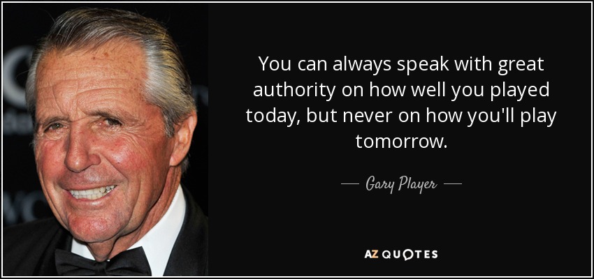 You can always speak with great authority on how well you played today, but never on how you'll play tomorrow. - Gary Player