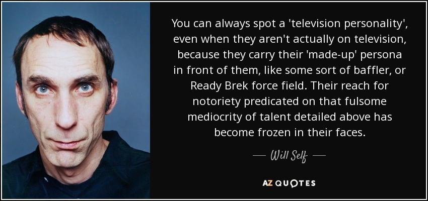 You can always spot a 'television personality', even when they aren't actually on television, because they carry their 'made-up' persona in front of them, like some sort of baffler, or Ready Brek force field. Their reach for notoriety predicated on that fulsome mediocrity of talent detailed above has become frozen in their faces. - Will Self