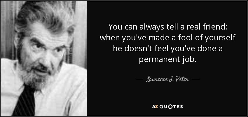 You can always tell a real friend: when you've made a fool of yourself he doesn't feel you've done a permanent job. - Laurence J. Peter