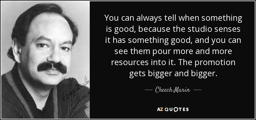 You can always tell when something is good, because the studio senses it has something good, and you can see them pour more and more resources into it. The promotion gets bigger and bigger. - Cheech Marin