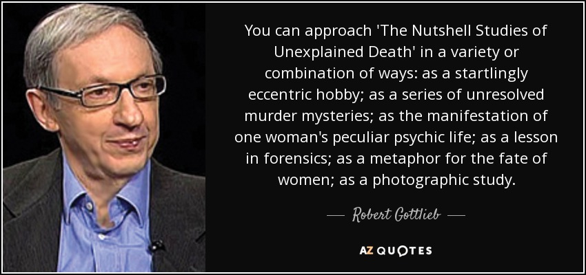 You can approach 'The Nutshell Studies of Unexplained Death' in a variety or combination of ways: as a startlingly eccentric hobby; as a series of unresolved murder mysteries; as the manifestation of one woman's peculiar psychic life; as a lesson in forensics; as a metaphor for the fate of women; as a photographic study. - Robert Gottlieb