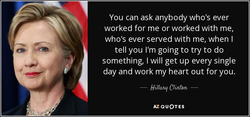 You can ask anybody who's ever worked for me or worked with me, who's ever served with me, when I tell you I'm going to try to do something, I will get up every single day and work my heart out for you. - Hillary Clinton