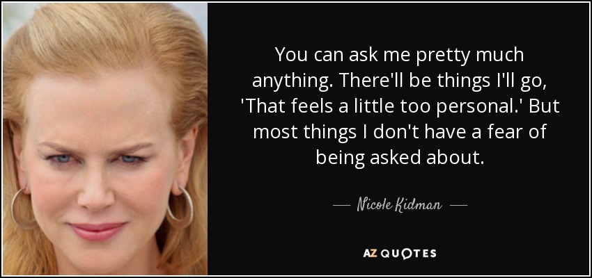 You can ask me pretty much anything. There'll be things I'll go, 'That feels a little too personal.' But most things I don't have a fear of being asked about. - Nicole Kidman