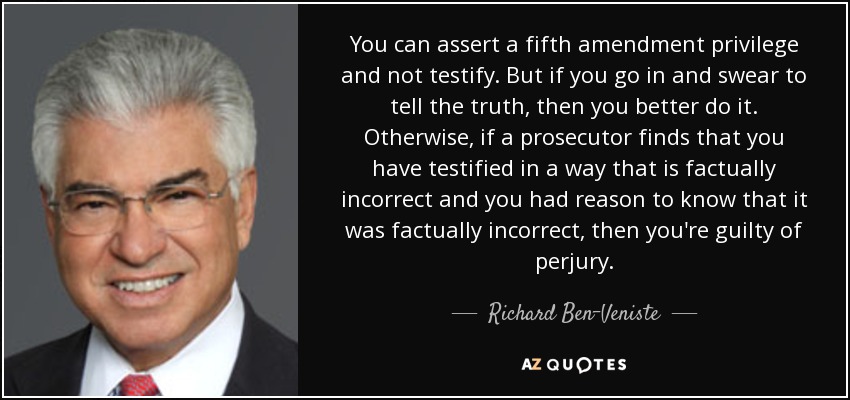 You can assert a fifth amendment privilege and not testify. But if you go in and swear to tell the truth, then you better do it. Otherwise, if a prosecutor finds that you have testified in a way that is factually incorrect and you had reason to know that it was factually incorrect, then you're guilty of perjury. - Richard Ben-Veniste