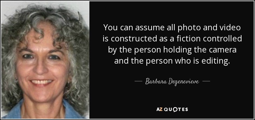 You can assume all photo and video is constructed as a fiction controlled by the person holding the camera and the person who is editing. - Barbara Degenevieve
