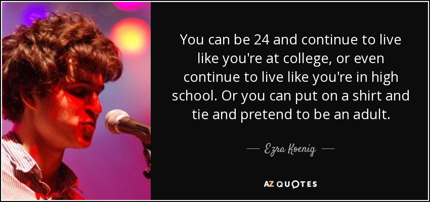 You can be 24 and continue to live like you're at college, or even continue to live like you're in high school. Or you can put on a shirt and tie and pretend to be an adult. - Ezra Koenig