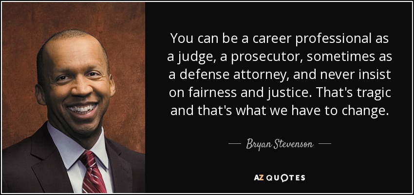 You can be a career professional as a judge, a prosecutor, sometimes as a defense attorney, and never insist on fairness and justice. That's tragic and that's what we have to change. - Bryan Stevenson