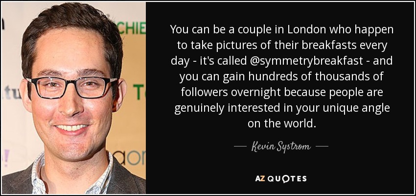 You can be a couple in London who happen to take pictures of their breakfasts every day - it's called @symmetrybreakfast - and you can gain hundreds of thousands of followers overnight because people are genuinely interested in your unique angle on the world. - Kevin Systrom