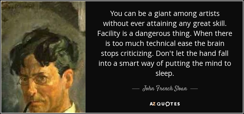 You can be a giant among artists without ever attaining any great skill. Facility is a dangerous thing. When there is too much technical ease the brain stops criticizing. Don't let the hand fall into a smart way of putting the mind to sleep. - John French Sloan