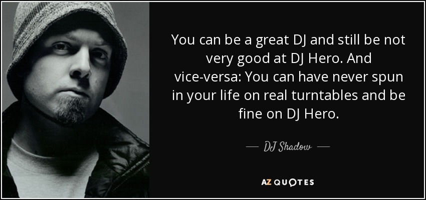 You can be a great DJ and still be not very good at DJ Hero. And vice-versa: You can have never spun in your life on real turntables and be fine on DJ Hero. - DJ Shadow