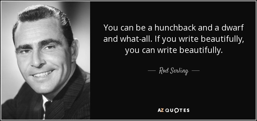 You can be a hunchback and a dwarf and what-all. If you write beautifully, you can write beautifully. - Rod Serling