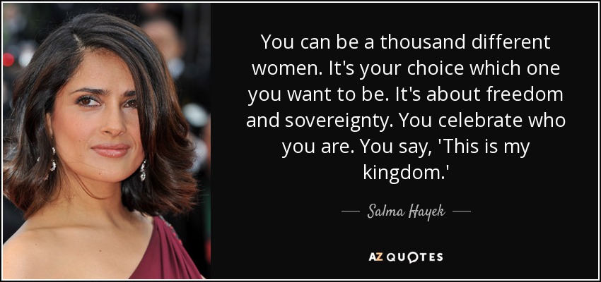 You can be a thousand different women. It's your choice which one you want to be. It's about freedom and sovereignty. You celebrate who you are. You say, 'This is my kingdom.' - Salma Hayek