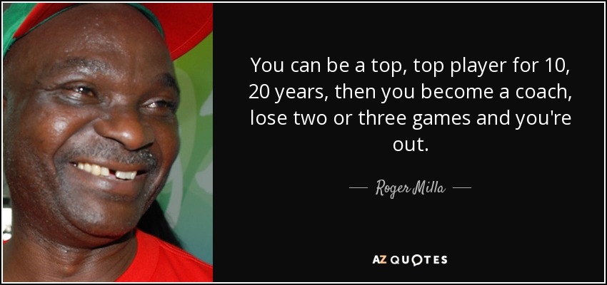 You can be a top, top player for 10, 20 years, then you become a coach, lose two or three games and you're out. - Roger Milla