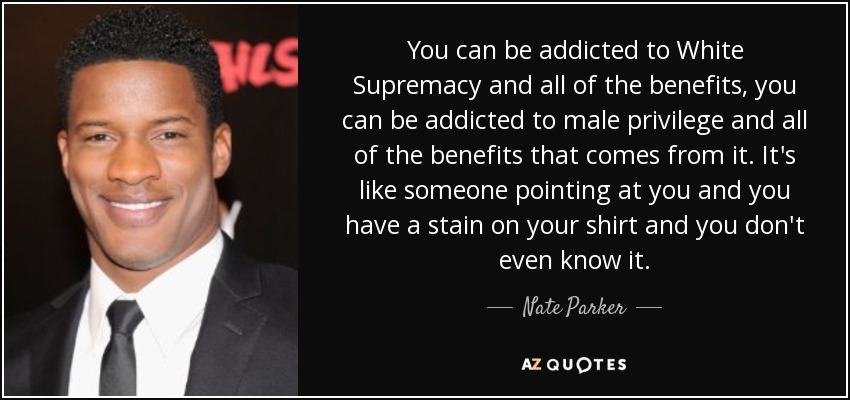 You can be addicted to White Supremacy and all of the benefits, you can be addicted to male privilege and all of the benefits that comes from it. It's like someone pointing at you and you have a stain on your shirt and you don't even know it. - Nate Parker