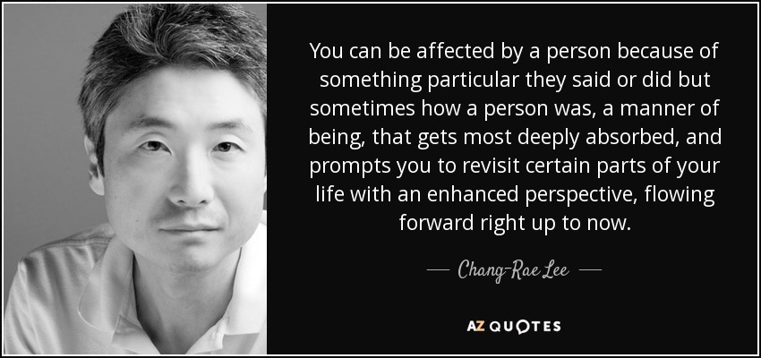 You can be affected by a person because of something particular they said or did but sometimes how a person was, a manner of being, that gets most deeply absorbed, and prompts you to revisit certain parts of your life with an enhanced perspective, flowing forward right up to now. - Chang-Rae Lee