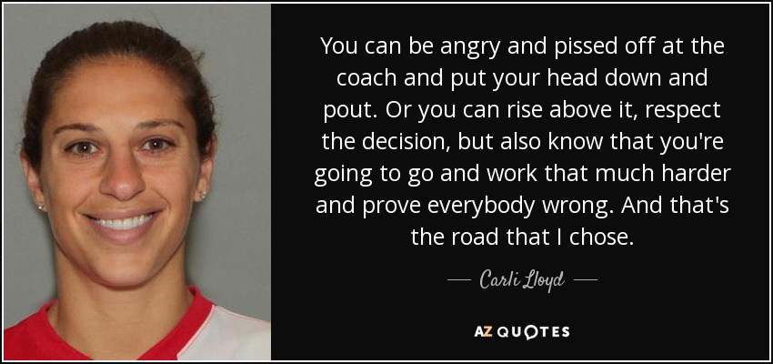 You can be angry and pissed off at the coach and put your head down and pout. Or you can rise above it, respect the decision, but also know that you're going to go and work that much harder and prove everybody wrong. And that's the road that I chose. - Carli Lloyd