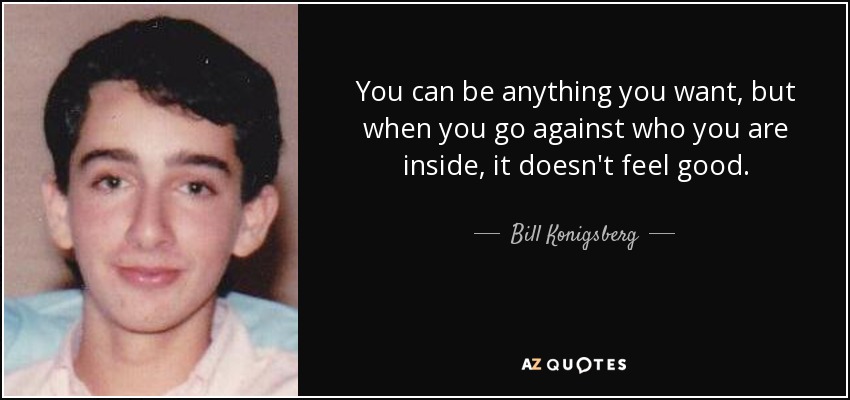 You can be anything you want, but when you go against who you are inside, it doesn't feel good. - Bill Konigsberg