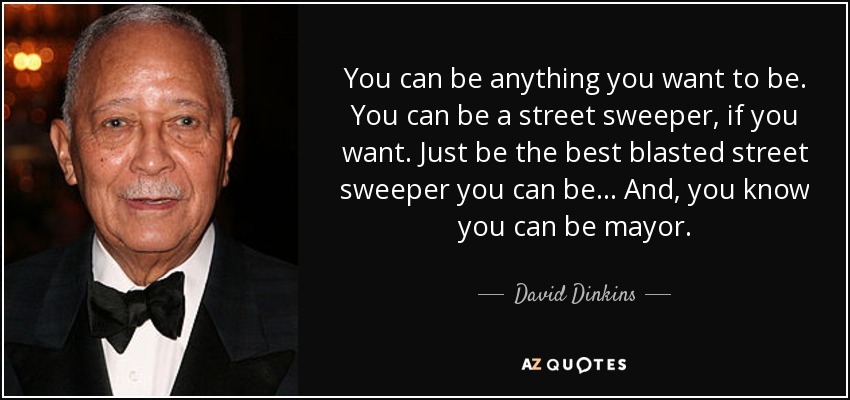 You can be anything you want to be. You can be a street sweeper, if you want. Just be the best blasted street sweeper you can be . . . And, you know you can be mayor. - David Dinkins
