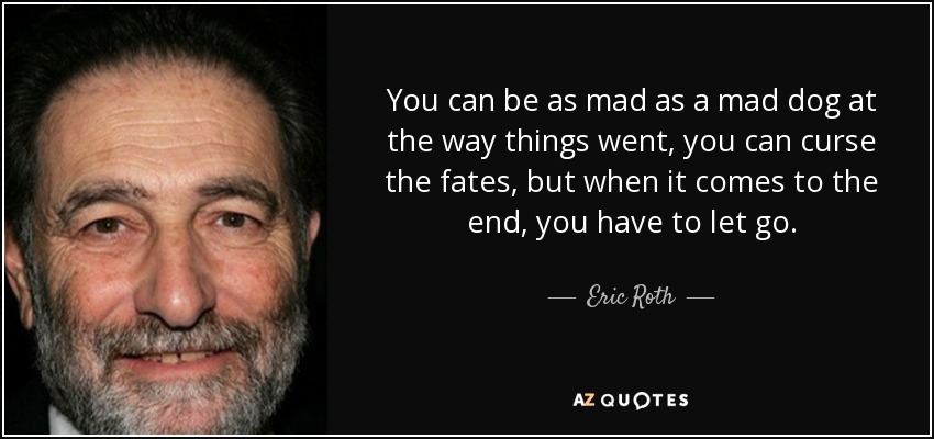 You can be as mad as a mad dog at the way things went, you can curse the fates, but when it comes to the end, you have to let go. - Eric Roth