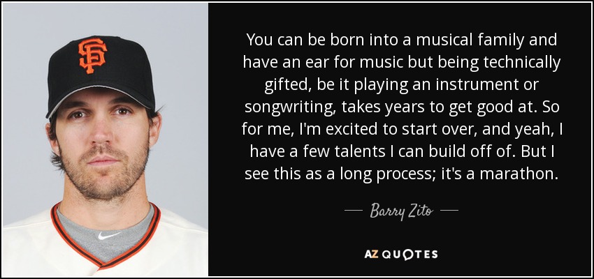 You can be born into a musical family and have an ear for music but being technically gifted, be it playing an instrument or songwriting, takes years to get good at. So for me, I'm excited to start over, and yeah, I have a few talents I can build off of. But I see this as a long process; it's a marathon. - Barry Zito