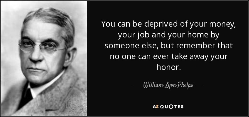 You can be deprived of your money, your job and your home by someone else, but remember that no one can ever take away your honor. - William Lyon Phelps