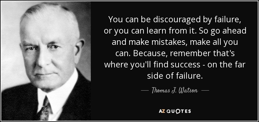 You can be discouraged by failure, or you can learn from it. So go ahead and make mistakes, make all you can. Because, remember that's where you'll find success - on the far side of failure. - Thomas J. Watson