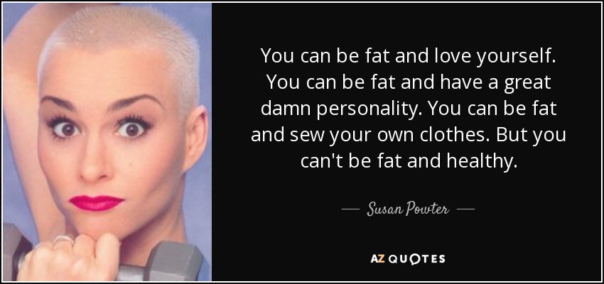 You can be fat and love yourself. You can be fat and have a great damn personality. You can be fat and sew your own clothes. But you can't be fat and healthy. - Susan Powter