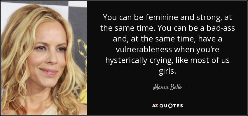 You can be feminine and strong, at the same time. You can be a bad-ass and, at the same time, have a vulnerableness when you're hysterically crying, like most of us girls. - Maria Bello
