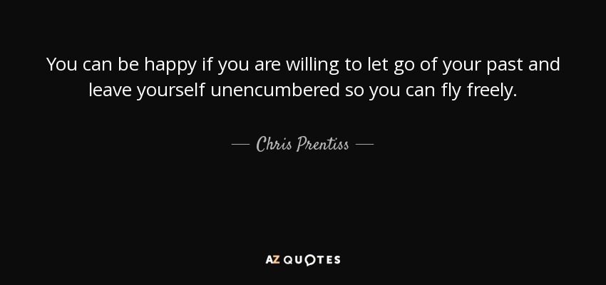 You can be happy if you are willing to let go of your past and leave yourself unencumbered so you can fly freely. - Chris Prentiss