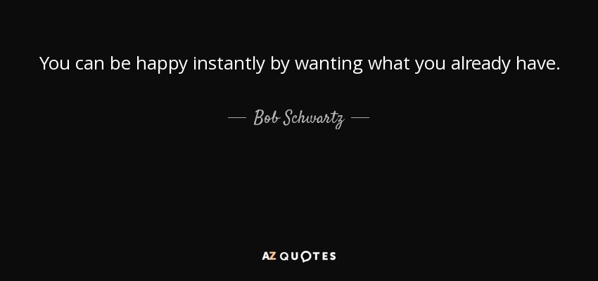 You can be happy instantly by wanting what you already have. - Bob Schwartz