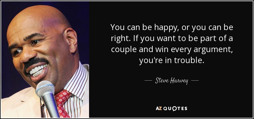 You can be happy, or you can be right. If you want to be part of a couple and win every argument, you're in trouble. - Steve Harvey