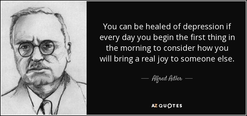 You can be healed of depression if every day you begin the first thing in the morning to consider how you will bring a real joy to someone else. - Alfred Adler