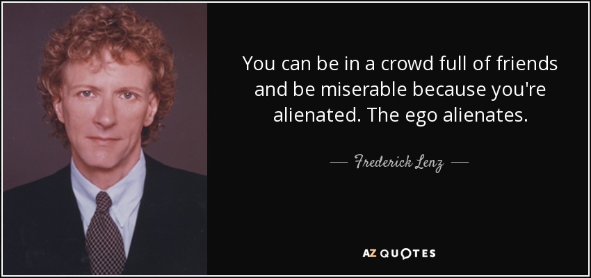 You can be in a crowd full of friends and be miserable because you're alienated. The ego alienates. - Frederick Lenz