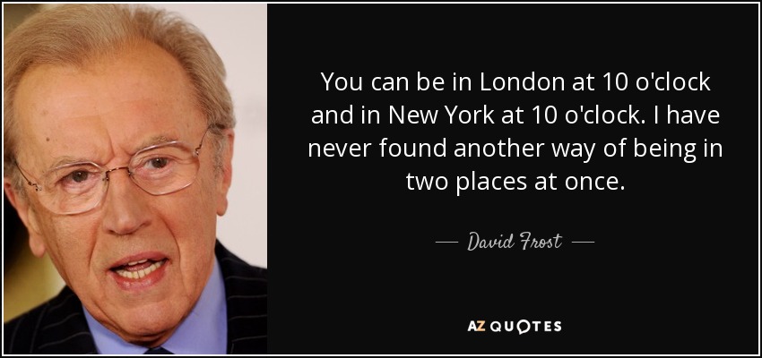 You can be in London at 10 o'clock and in New York at 10 o'clock. I have never found another way of being in two places at once. - David Frost